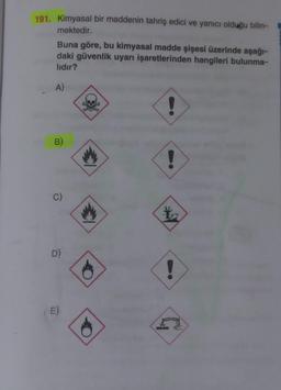 191. Kimyasal bir maddenin tahriş edici ve yanıcı olduğu bilin-
mektedir.
I
Buna göre, bu kimyasal madde şişesi üzerinde aşağı-
daki güvenlik uyarı işaretlerinden hangileri bulunma-
lıdır?
A)
!
D)
E)
h