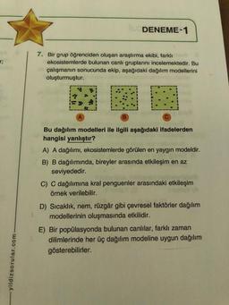 BA
r;
-yildizsorular.com
DENEME-1
7. Bir grup öğrenciden oluşan araştırma ekibi, farklı
ekosistemlerde bulunan canlı gruplarını incelemektedir. Bu
çalışmanın sonucunda ekip, aşağıdaki dağılım modellerini
oluşturmuştur.
Bu dağılım modelleri ile ilgili aşağıdaki ifadelerden
hangisi yanlıştır?
A) A dağılımı, ekosistemlerde görülen en yaygın modeldir.
B) B dağılımında, bireyler arasında etkileşim en az
seviyededir.
C) C dağılımına kral penguenler arasındaki etkileşim
örnek verilebilir.
D) Sıcaklık, nem, rüzgâr gibi çevresel faktörler dağılım
modellerinin oluşmasında etkilidir.
E) Bir popülasyonda bulunan canlılar, farklı zaman
dilimlerinde her üç dağılım modeline uygun dağılım
gösterebilirler.