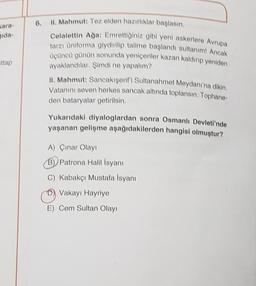 gida-
ttap
II. Mahmut: Tez elden hazırlıklar başlasın.
Celalettin Ağa: Emrettiğiniz gibi yeni askerlere Avrupa
tarzı üniforma giydirilip talime başlandı sultanım! Ancak
üçüncü günün sonunda yeniçeriler kazan kaldırıp yeniden
ayaklandılar. Şimdi ne yapalım?
II. Mahmut: Sancakişerifi Sultanahmet Meydanı'na dikin.
Vatanını seven herkes sancak altında toplansın. Tophane-
den bataryalar getirilsin.
Yukarıdaki diyaloglardan sonra Osmanlı Devleti'nde
yaşanan gelişme aşağıdakilerden hangisi olmuştur?
A) Çınar Olayı
B) Patrona Halil İsyanı
C) Kabakçı Mustafa İsyanı
Vakayı Hayriye
E) Cem Sultan Olayı