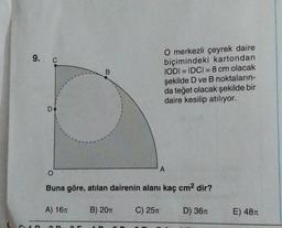 B
O merkezli çeyrek daire
biçimindeki kartondan
IODI= IDCI=8 cm olacak
şekilde D ve B noktaların-
da teğet olacak şekilde bir
daire kesilip atılıyor.
O
A
Buna göre, atılan dairenin alanı kaç cm² dir?
A) 16T
B) 20π
C) 25T
D) 36T
9. C
D
E) 48T