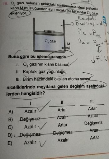 16. 0₂ gazı bulunan şekildeki sürtünmesiz ideal pistonlu
kaba M musluğundan aynı sıcaklıkta bir miktar O gazı
ekleniyor.
Kaptaki
2 Basing = dis
Pc =P0₂
02
O₂ gazi
M
90 = P₂+ Pa
Pog
I
Buna göre bu işlem sırasında
VP:V
1. O₂ gazının kısmi basıncı,
II. Kaptak