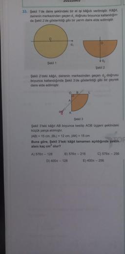 33. Şekil 1'de daire şeklindeki bir el işi kağıdı verilmiştir. Kağıt,
dairenin merkezinden geçen d, doğrusu boyunca katlandığın-
da Şekil 2'de gösterildiği gibi bir yarım daire elde edilmiştir.
d₁
d₂
Şekil 1
Şekil 2
Şekil 2'deki kâğıt, dairenin merkezinden geçen d., doğrusu
boyunca katlandığında Şekil 3'de gösterildiği gibi bir çeyrek
daire elde edilmiştir.
O B
L
A
K
Şekil 3
Şekil 3'teki kağıt AB boyunca kesilip AOB üçgeni şeklindeki
küçük parça atılmıştır.
|AB| = 15 cm, |BL| = 12 cm. |AK| = 15 cm
Buna göre, Şekil 3'teki kâğıt tamamen açıldığında şeklin
alanı kaç cm² olur?
A) 576m-128
B) 576x-216
C) 576m-256
D) 400m - 128
E) 400m - 256