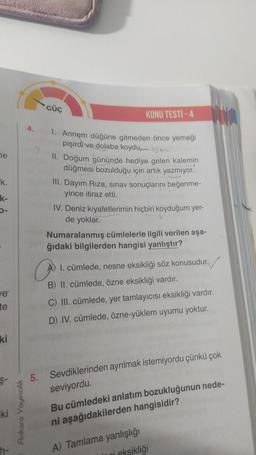 ne
k.
k-
ve
te
ki
-ki
GÜÇ
KONU TESTİ -4
1. Annem düğüne gitmeden önce yemeği
pişirdi ve dolaba koydu
II. Doğum gününde hediye gelen kalemin
düğmesi bozulduğu için artık yazmıyor.
III. Dayım Riza, sınav sonuçlarını beğenme-
yince itiraz etti.
IV. Deniz kıya