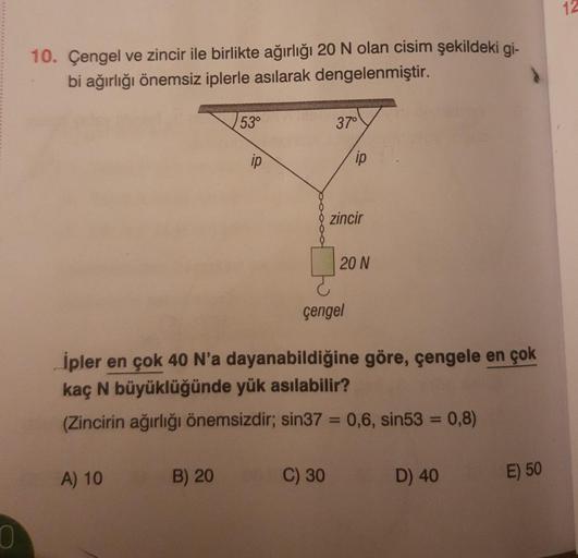 10. Çengel ve zincir ile birlikte ağırlığı 20 N olan cisim şekildeki gi-
bi ağırlığı önemsiz iplerle asılarak dengelenmiştir.
53°
37°
çengel
İpler en çok 40 N'a dayanabildiğine göre, çengele en çok
kaç N büyüklüğünde yük asılabilir?
(Zincirin ağırlığı önem