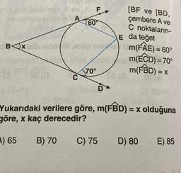 [BF ve [BD,
çembere A ve
C noktaların-
BOX
m(FAE) = 60°
m(ECD)= 70°
m(FBD)= =X
70°
C
081
Yukarıdaki verilere göre, m(FBD) = x olduğuna
göre, x kaç derecedir?
A) 65
B) 70
C) 75
D) 80
E) 85
16
F
60°
E da teğet