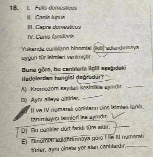 18. L Felis domesticus
II. Canis lupus
III. Capra domesticus
IV.Canis familiaris
Yukarıda canlıların binomial (iki) adlandırmaya
uygun tür isimleri verilmiştir.
Buna göre, bu canlılarla ilgili aşağıdaki
ifadelerden hangisi doğrudur?
A) Kromozom sayılanı ke