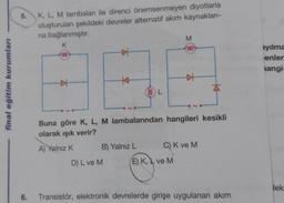 final eğitim kurumları
5.
K, L, M lambaları ile direnci önemsenmeyen diyotlarla
oluşturulan şekildeki devreler alternatif akım kaynakları-
na bağlanmıştır.
M
K
000
#
000
4
K
A
L
Buna göre K, L, M lambalarından hangileri kesikli
olarak ışık verir?
A) Yalnız K
B) Yalnız L
C) K ve M
D) L ve M
E) K, ve M
6.
Transistör, elektronik devrelerde girişe uygulanan akım
000
ayılma
enler
angi
lek