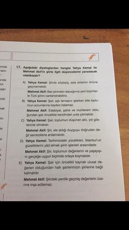 rinde
nem-
unda
tur.
dan
cisi
met
m-
ik-
ir
a
#
17. Aşağıdaki diyaloglardan hangisi Yahya Kemal ile
Mehmet Akif'in şiirle ilgili düşüncelerini yansıtacak
niteliktedir?
A) Yahya Kemal: Şiirde söyleyiş, asla anlamın önüne
geçmemelidir.
Mehmet Akif: Batı şiirinden alacağımız yeni biçimler-
le Türk şiirini canlandırabiliriz.
B) Yahya Kemal: Şair, aşk temasını işlerken bile toplu-
mun sorunlarına kayıtsız kalamaz.
Mehmet Akif: Edebiyat, şahsi ve muhterem oldu-
ğundan şair öncelikle kendinden yola çıkmalıdır.
C) Yahya Kemal: Şair, toplumun düşünen aklı, yol gös-
tericisi olmalıdır.
Mehmet Akif: Şiir, ele aldığı duyguyu doğrudan de-
ğil sembollerle anlatmalıdır.
D) Yahya Kemal: Tarihimizdeki yücelikleri, İstanbul'un
güzelliklerini yâd etmek şiirin işlevleri arasındadır.
Mehmet Akif: Şiir, toplumun değerlerini ve yaşayışı-
ni gerçeğe uygun biçimde ortaya koymalıdır.
E) Yahya Kemal: Şair için öncelikli kaynak ulusal de-
ğerleri olduğundan halk şairlerimizin şiirlerine bağlı
kalmalıdır.
Mehmet Akif: Şiirdeki yenilik geçmiş değerlerin üze-
rine inşa edilemez.