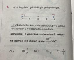 4. -q ve +q yükleri şekildeki gibi yerleştirilmiştir.
+q
9.(
FO
d
B-d
A
-q yükü belirtilen konumda sabit tutulup +q yükü A
noktasından B noktasına taşınmaktadır.
Buna göre +q yükünü A noktasından B noktası-
2
kq
na taşımak için yapılan iş kaç
-'dir?
d
3
A) 2
B) -—-/22
C) 1
tom
10
D)
-|~
E) -
2