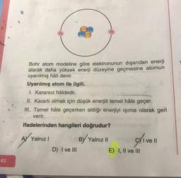 42
Bohr atom modeline göre elektronunun dışarıdan enerji
alarak daha yüksek enerji düzeyine geçmesine atomun
uyarılmış hâli denir.
Uyarılmış atom ile ilgili,
I. Kararsız hâldedir.
II. Kararlı olmak için düşük enerjili temel hâle geçer.
III. Temel hâle geçerken aldığı enerjiyi ışıma olarak geri
verir.
ifadelerinden hangileri doğrudur?
A) Yalnız I
B) Yalnız II
I ve II
D) I ve III
E) I, II ve III