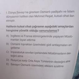 1. Dünya Savaşı'na girerken Osmanlı padişahı ve İslam
dünyasının halifesi olan Mehmet Reşat, kutsal cihat ilan
etmiştir.
Halifenin kutsal cihat çağrısının aşağıdaki amaçlardan
hangisine yönelik olduğu savunulamaz?
A) İngiltere ve Fransa sömürgelerinde yaşayan Müslü-
manları isyan ettirme
B) Osmanlı toprakları üzerindeki gizli antlaşmaları en-
gelleme
C) İmparatorluk sınırları içerisindeki Müslümanların des-
teğini alma
D) Rusya'ya karşı Orta Asya Türklerinin desteğini alma
E) Savaşın Osmanlı üzerindeki etkisini azaltma