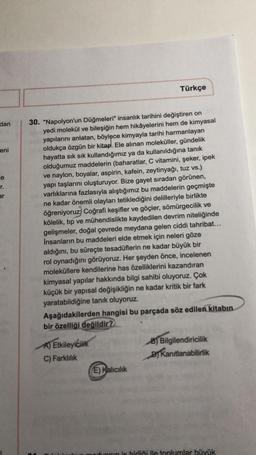 dan
eni
e
r.
ar
Türkçe
30. "Napolyon'un Düğmeleri" insanlık tarihini değiştiren on
yedi molekül ve bileşiğin hem hikâyelerini hem de kimyasal
yapılarını anlatan, böylece kimyayla tarihi harmanlayan
oldukça özgün bir kitap. Ele alınan moleküller, gündelik
hayatta sık sık kullandığımız ya da kullanıldığına tanık
olduğumuz maddelerin (baharatlar, C vitamini, şeker, ipek
ve naylon, boyalar, aspirin, kafein, zeytinyağı, tuz vs.)
yapı taşlarını oluşturuyor. Bize gayet sıradan görünen,
varlıklarına fazlasıyla alıştığımız bu maddelerin geçmişte
ne kadar önemli olayları tetiklediğini delilleriyle birlikte
öğreniyoruz) Coğrafi keşifler ve göçler, sömürgecilik ve
kölelik, tıp ve mühendislikte kaydedilen devrim niteliğinde
gelişmeler, doğal çevrede meydana gelen ciddi tahribat...
İnsanların bu maddeleri elde etmek için neleri göze
aldığını, bu süreçte tesadüflerin ne kadar büyük bir
rol oynadığını görüyoruz. Her şeyden önce, incelenen
moleküllere kendilerine has özelliklerini kazandıran
kimyasal yapılar hakkında bilgi sahibi oluyoruz. Çok
küçük bir yapısal değişikliğin ne kadar kritik bir fark
yaratabildiğine tanık oluyoruz.
Aşağıdakilerden hangisi bu parçada söz edilen kitabın
bir özelliği değildir?
A) Etkileyicilik
B) Bilgilendiricilik
Kanıtlanabilirlik
C) Farklılık
E) Kalıcılık
opin is birliği ile toplumlar büyük