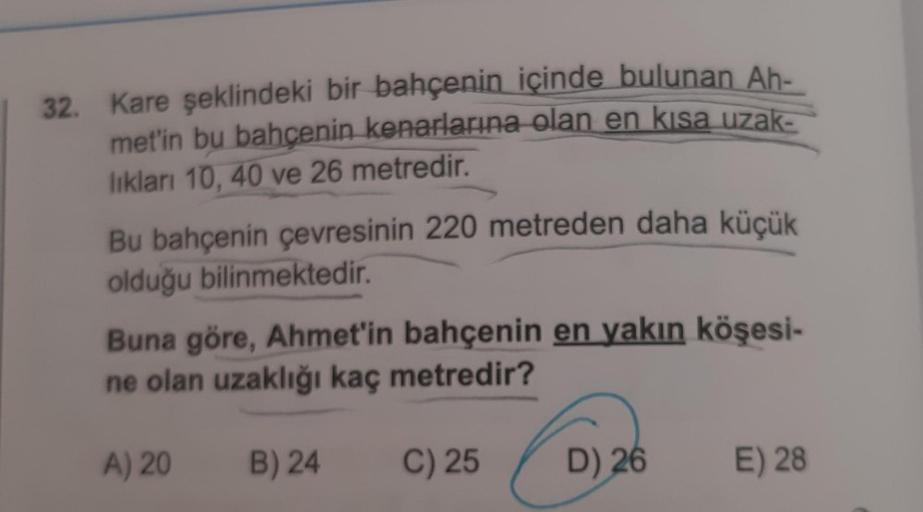 32. Kare şeklindeki bir bahçenin içinde bulunan Ah-
met'in bu bahçenin kenarlarına olan en kısa uzak-
lıkları 10, 40 ve 26 metredir.
Bu bahçenin çevresinin 220 metreden daha küçük
olduğu bilinmektedir.
Buna göre, Ahmet'in bahçenin en yakın köşesi-
ne olan 