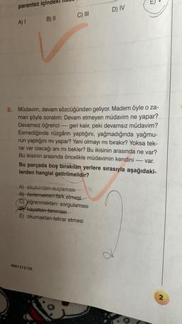 parantez içind
D) IV
C) III
A) I
B) II
2. Müdavim, devam sözcüğünden geliyor. Madem öyle o za-
man şöyle soralım: Devam etmeyen müdavim ne yapar?
Devamsız öğrenci ---- geri kalır, peki devamsız müdavim?
Esmediğinde rüzgârın yaptığını, yağmadığında yağmu-
run yaptığını mı yapar? Yani olmayı mı bırakır? Yoksa tek-
rar var olacağı anı mı bekler? Bu ikisinin arasında ne var?
Bu ikisinin arasında öncelikle müdavimin kendini
====
var.
Bu parçada boş bırakılan yerlere sırasıyla aşağıdaki-
lerden hangisi getirilmelidir?
A) okulundan-suçlaması
B) ilerlemekten-fark etmesi
C) öğrenmekten- sorgulaması
hayattan tanıması
E) okumaktan-tekrar etmesi
MM1212102
2