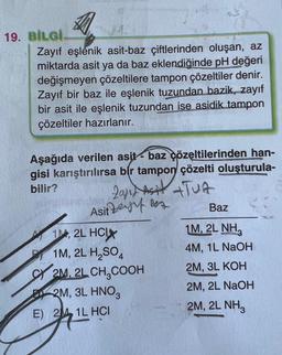 19. BİLGİ.
Zayıf eşlenik asit-baz çiftlerinden oluşan, az
miktarda asit ya da baz eklendiğinde pH değeri
değişmeyen çözeltilere tampon çözeltiler denir.
Zayıf bir baz ile eşlenik tuzundan bazik, zayıf
bir asit ile eşlenik tuzundan ise asidik tampon
çözeltiler hazırlanır.
Aşağıda verilen asit baz çözeltilerinden han-
gisi karıştırılırsa bir tampon çözelti oluşturula-
bilir?
20/1X AS TUA
Asit Zef Be
Baz
1, 2L HCX
1M, 2L NH3
P1M, 2L H₂SO4
4M, 1L NaOH
2M, 3L KOH
2M, 2L NaOH
2M, 2L NH3
2M, 2L CH₂COOH
2M, 3L HNO3
E) 2M 1L HCI