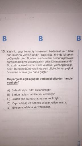 el
B
B
13. Yaşlılık, yaşı ilerlemiş kimselerin bedensel ve ruhsal
durumlarına verilen addır. Yaşlılıkta, zihinde birtakım
değişmeler olur. Bunların en önemlisi, her türlü patolojik
süreçten bağımsız olarak zihin etkinliğinin azalmasıdır.
Bu azalma, özellik