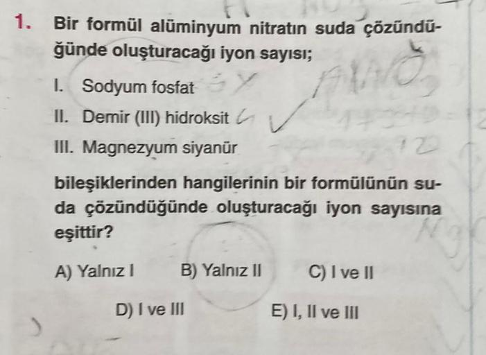 1. Bir formül alüminyum nitratın suda çözündu-
ğünde oluşturacağı iyon sayısı;
WO
1. Sodyum fosfat Y
II. Demir (III) hidroksit ✓✓
III. Magnezyum siyanür
12
bileşiklerinden hangilerinin bir formülünün su-
da çözündüğünde oluşturacağı iyon sayısına
eşittir?