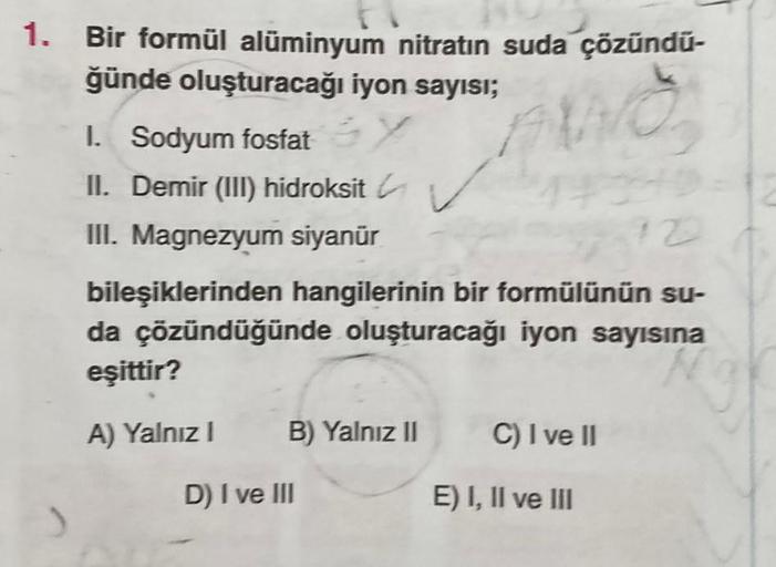 1. Bir formül alüminyum nitratın suda çözündu-
ğünde oluşturacağı iyon sayısı;
WO
1. Sodyum fosfat Y
II. Demir (III) hidroksit ✓✓
III. Magnezyum siyanür
12
bileşiklerinden hangilerinin bir formülünün su-
da çözündüğünde oluşturacağı iyon sayısına
eşittir?
