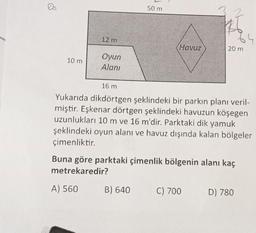 50 m
12 m
(Havuz
20 m
Oyun
10 m
Alanı
16 m
Yukarıda dikdörtgen şeklindeki bir parkın planı veril-
miştir. Eşkenar dörtgen şeklindeki havuzun köşegen
uzunlukları 10 m ve 16 m'dir. Parktaki dik yamuk
şeklindeki oyun alanı ve havuz dışında kalan bölgeler
çimenliktir.
Buna göre parktaki çimenlik bölgenin alanı kaç
metrekaredir?
A) 560
B) 640
C) 700
D) 780