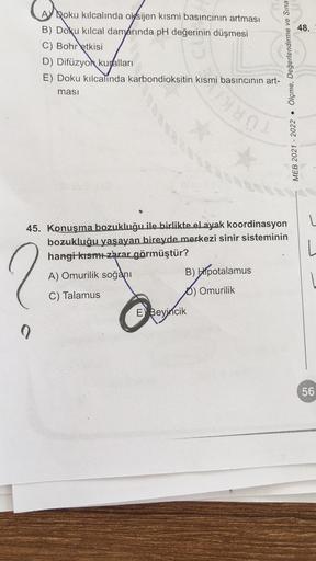 Roku kılcalinda oksijen kısmi basıncının artması
B) Doku kılcal damarında pH değerinin düşmesi
C) Bohr etkisi
D) Difüzyon kuralları
E) Doku kılcalinda karbondioksitin kısmi basıncının art-
masi
45. Konuşma bozukluğu ile birlikte el ayak koordinasyon
bozukl