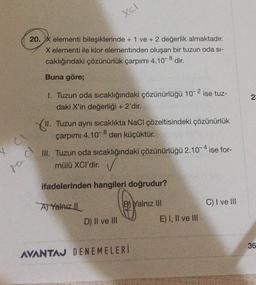 20. X elementi bileşiklerinde + 1 ve + 2 değerlik almaktadır.
X elementi ile klor elementinden oluşan bir tuzun oda si-
caklığındaki çözünürlük çarpımı 4.10-8 dir.
Buna göre;
1. Tuzun oda sıcaklığındaki çözünürlüğü 10-2 ise tuz-
daki X'in değerliği + 2'dir.
11.
Tuzun aynı sıcaklıkta NaCl çözeltisindeki çözünürlük
çarpımı 4.10 den küçüktür.
8
III. Tuzun oda sıcaklığındaki çözünürlüğü 2.10-4 ise for-
mülü XCI'dir. ✓
ifadelerinden hangileri doğrudur?
A) Yalnız
B) Yalnız III
C) I ve III
D) II ve III
AVANTAJ DENEMELERİ
Macl
Xcl
X CI
E) I, II ve III
23
36