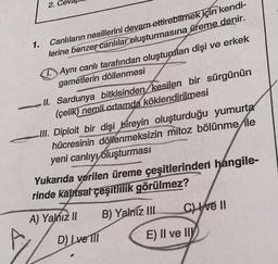 2. Ce
1.
Canlıların nesillerini devam ettirebilmek için kendi-
lerine benzer canlılar oluşturmasına üreme denir.
Aynı canlı tarafından oluşturulan dişi ve erkek
gametlerin döllenmesi
II. Sardunya bitkisinden kesilen bir sürgünün
(çelik) nemli ortamda köklendirilmesi
III. Diploit bir dişi bireyin oluşturduğu yumurta
hücresinin döllenmeksizin mitoz bölünme ile
yeni canlıyı oluşturması
Yukarıda verilen üreme çeşitlerinden hangile-
rinde kalıtsal çeşitlilik görülmez?
A) Yalnız II
B) Yalniz III
Cve II
D) Ive Ill
E) II ve II