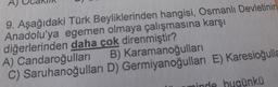 9. Aşağıdaki Türk Beyliklerinden hangisi, Osmanlı Devletinin
Anadolu'ya egemen olmaya çalışmasına karşı
diğerlerinden daha çok direnmiştir?
A) Candaroğulları
B) Karamanoğulları
C) Saruhanoğulları
D) Germiyanoğulları E) Karesioğulla
ünkü