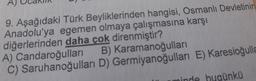 9. Aşağıdaki Türk Beyliklerinden hangisi, Osmanlı Devletinin
Anadolu'ya egemen olmaya çalışmasına karşı
diğerlerinden daha çok direnmiştir?
A) Candaroğulları
B) Karamanoğulları
C) Saruhanoğulları
D) Germiyanoğulları E) Karesioğulla
ünkü