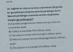 verilir.
10. Sağlıklı bir dişinin üreme sisteminde 28 günde
bir gerçekleşen olaylara menstrual döngü denir.
Menstrual döngü sırasında verilen olaylardan
hangisi gerçekleşmez?
A) Kandaki progesteron miktarı korpus luteum
evresinde azalır.
B) Folikül evresinde FSH miktarı artar.
C) Ovulasyon evresinde östrojen miktarı artar.
D) Menstruasyon evresinde progesteron miktarı
azalır.
E) Ovulasyon evresinde LH miktarı artar