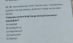 20. Bir kovandaki işçi arılar; kovanı ısıtır, havalandırır,
çiçekleri tek tek dolaşır, polenleri toplar ve larvaları
besler.
Yukarıda verilen bilgi hangi ekolojik kavramın
karşılığıdır?
A) Habitat
B) Ekolojik niş
C) Popülasyon
D) Komünite
E) Ekoton