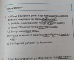 Sosyal Bilimler
4. I. Dünya Savaşı'nın genel nedenleri arasında aşağıda-
kilerden hangisinin yer aldığı söylenemez?
A) Devletler arasındaki ham madde ve pazar rekâbeti-
B) Fransız İhtilali'nin yaydığı milliyetçilik akımı
C) Sanayi İnkılabı'nın etkisi
D) Fransa ve Almanya arasında yaşanan Alsas-Loren so-
runu
E) Sömürgecilik yarışının hız kazanması
5, 1, İnönü Muharebesi'nin yarattığı olumlu havadan yararla-