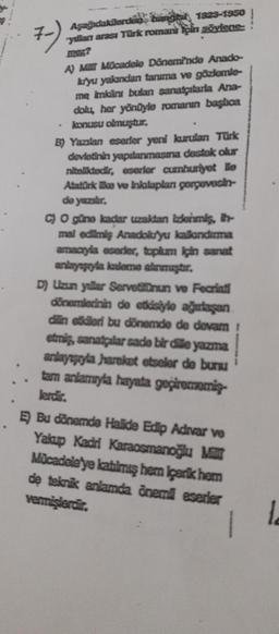 Aşağıdakilerden hangt 1923-1950
yılları arası Türk roman çin söylene
A) MIT Mücadele Döneminde Anado-
lu'yu yakından tanıma ve gözlemle-
me imkânı bulan sanatçılarla Ana-
dolu, her yönüyle romanın başlıca
konusu olmuştur.
•
B) Yazılan eserler yeni kurulan Türk
devletinin yapılanmasına destek olur
niteliktedir, eserler cumhuriyet lle
Atatürk ilke ve Inkalaplanı çerçevesin-
de yazılır.
C) O güne kadar uzaktan izlenmiş, ih-
mal edilmiş Anadolu'yu kalandırma
amacıyla eserler, toplum için sanat
anlayışıyla kaleme alınmıştır.
D) Uzun yıllar Servetifnun ve Fecriati
dönemlerinin de etkisiyle ağırlaşan
dilin etkileri bu dönemde de devam
etmiş, sanatçılar sade bir dille yazma
anlayışıyla hareket etseler de bunu
tam anlamıyla hayata geçirememiş-
lerdir.
E) Bu dönemde Halide Edip Adivar ve
Yakup Kadri Karaosmanoğlu Milit
Mücadele'ye katılmış hem içerik hem
de teknik anlamda önemli eserler
vermişlerdir.
7-)
1