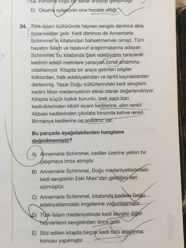 naine ozgu by sahat anlayışı gelişt
E) Okuma eyleminin ona hocalık ettiği
34. Türk-İslam kültüründe hayvan sevgisi denince akla
önce kediler gelir. Kedi denince de Annemarie
Schimmel'in kitabından bahsetmemek olmaz. Tüm
hayatını İslam ve tasavvuf araştırma