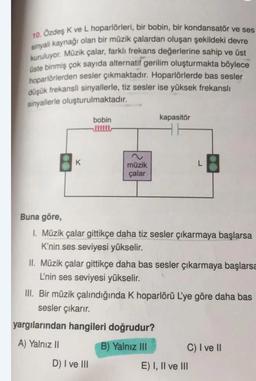 10. Özdeş K ve L hoparlörleri, bir bobin, bir kondansatör ve ses
sinyali kaynağı olan bir müzik çalardan oluşan şekildeki devre
kuruluyor. Müzik çalar, farklı frekans değerlerine sahip ve üst
üste binmiş çok sayıda alternatif gerilim oluşturmakta böylece
hoparlörlerden sesler çıkmaktadır. Hoparlörlerde bas sesler
düşük frekanslı sinyallerle, tiz sesler ise yüksek frekanslı
sinyallerle oluşturulmaktadır.
bobin
kapasitör
K
L
müzik
çalar
Buna göre,
I. Müzik çalar gittikçe daha tiz sesler çıkarmaya başlarsa
K'nin ses seviyesi yükselir.
II. Müzik çalar gittikçe daha bas sesler çıkarmaya başlarsa
L'nin ses seviyesi yükselir.
III. Bir müzik çalındığında K hoparlörü L'ye göre daha bas
sesler çıkarır.
yargılarından hangileri doğrudur?
A) Yalnız II
B) Yalnız III
C) I ve II
D) I ve III
E) I, II ve III