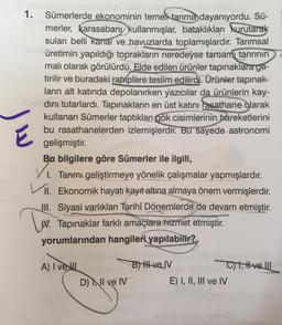 1. Sümerlerde ekonominin temeli tarıma dayanıyordu. Sü-
merler, karasabany kullanmışlar, bataklıkları kurutarak
suları belli kanal ve havuzlarda toplamışlardır. Tarımsal
üretimin yapıldığı toprakların neredeyse tamamı tanrının
malı olarak görülürdü. Elde edilen ürünler tapınaklara ge-
tirilir ve buradaki rahiplere teslim edilirdi. Ürünler tapınak-
ların alt katında depolanırken yazıcılar da ürünlerin kay-
dını tutarlardı. Tapınakların en üst katını rasathane olarak
kullanan Sümerler taptıkları gök cisimlerinin hareketlerini
bu rasathanelerden izlemişlerdir. Bu sayede astronomi
gelişmiştir.
Bu bilgilere göre Sümerler ile ilgili,
1. Tarımı geliştirmeye yönelik çalışmalar yapmışlardır.
VII. Ekonomik hayatı kayıt altına almaya önem vermişlerdir.
III. Siyasi varlıkları Tarihî Dönemlerde de devam etmiştir.
W. Tapınaklar farklı amaçlara hizmet etmiştir.
yorumlarından hangileri yapılabilir?
A) I vel
B) HH ve IV
C)t, t velll
D) Il ve IV
Ju
E) I, II, III ve IV