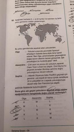 Buna göre aşağıda
ifade edilen Adana'daki duruma benzer koşulların
bulunmasından dolayı nüfuslanmaya uygun olanakların
fazla olduğu söylenebilir?
A) Samsun
B) Zonguldak
C) Sinop
D) Muğla
EKırklareli
10. Aşağıdaki haritada K, L ve M harfleri ile belirtilen üç farklı
yolcu gemisinin rotaları gösterilmiştir.
K
Bu yolcu gemilerinde seyahat eden yolculardan;
Olga
: - Yolculuk sırasında yanımdaki İspanyol
arkadaşım İsabella bana eliyle ileriyi işaret
ederek "Bak Olga, şimdi birazdan geçeceğimiz
boğaz benim ülkemin hemen güneyinde. İşte
çocukluğum bu kıyılarda geçti." dedi.
Alexandra: - Çok uzun ve yorucu bir yolculuk yaparak
Cape Town Limanı'na ulaştık. Ümit Burnu'nu
geçerek buradan Bombay şehrine doğru
yolculuğumuz devam edecek.
Sophia
: -Atlantik Okyanusu'ndan Pasifik'e geçmek için
gemimiz çok büyük bir havuz içinde neredeyse
30 m yükseltildi ve o sayede yolculuğumuza
devam edip San Francisco'ya ulaştık.
şeklinde ifadelerde bulunmuşlardır.
Buna göre adı geçen yolcuların seyahat ettiği rotalar
aşağıdakilerin hangisinde doğru olarak verilmiştir?
Olga
Alexandra
Sophia
K
M
L
M
L
K
L
M
K
D
K
L
M
E
L
K
Deneme Sınavı -04
M
dünya
Bu p
A) F
12. 20
e
b
to
V