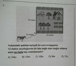 1.
+7
IIII
44 HIIL
12 metre
24 metre
Yukarıdaki şekilde bahçeli bir evin A köşesine
12 metre uzunluğunda bir iple bağlı olan ineğin otlama
alanı en fazla kaç metrekaredir?
A) 144
B) 124
C) 108
D) 96
E) 72
18 metre
A