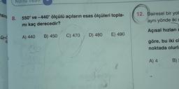 nsind 8. 550° ve -440° ölçülü açıların esas ölçüleri topla-
mı kaç derecedir?
A) 440 B) 450
C) 470
D) 480 E) 490
36
A
C
12. Dairesel bir yol
aynı yönde iki c
Açısal hızları
göre, bu iki ci
noktada olurla
A) 4
B)