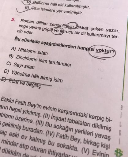 b) Bulunma hâli eki kullanılmıştır.
E) eins isimlere yer verilmiştir.
2.
Roman dilinin zenginliğiyle dikkat çeken yazar,
imge yerine güçlü ve yurucu bir dil kullanmayı ter-
cih eder.
Bu cümlede aşağıdakilerden hangisi yoktur
A) Niteleme sıfatı
B) Zincirlem