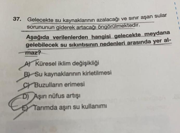 sular
37. Gelecekte su kaynaklarının azalacağı ve sınır aşan
sorununun giderek artacağı öngörülmektedir.
Aşağıda verilenlerden hangisi gelecekte meydana
gelebilecek su sıkıntısının nedenleri arasında yer al-
maz?
A) Küresel iklim değişikliği
B) Su kaynakla