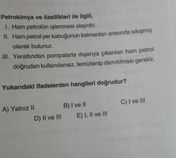 Petrokimya ve özellikleri ile ilgili,
1. Ham petrolün işlenmesi olayıdır.
II. Ham petrol yer kabuğunun katmanları arasında sıkışmış
olarak bulunur.
III. Yeraltından pompalarla dışarıya çıkarılan ham petrol
doğrudan kullanılamaz, temizlenip damıtılması gerekir.
Yukarıdaki ifadelerden hangileri doğrudur?
A) Yalnız II
B) I ve II
C) I ve III
D) II ve III E) I, II ve III