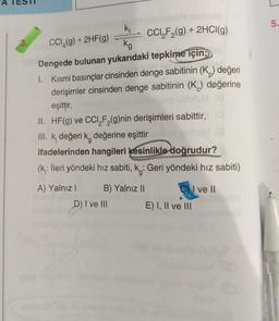 3.
ki
kg
CCl₂F₂(g) + 2HCl(g)
CCI (g) + 2HF(g)
Dengede bulunan yukarıdaki tepkime için;
1. Kısmi basınçlar cinsinden denge sabitinin (K) değeri
derişimler cinsinden denge sabitinin (K) değerine
(8
eşittir,
(0
II. HF(g) ve CCI,F₂(g)nin derişimleri sabittir, (
III. k, değeri k değerine eşittir urlofs
ifadelerinden hangileri kesinlikle doğrudur?
(k: İleri yöndeki hız sabiti, k.: Geri yöndeki hız sabiti)
A) Yalnız i
B) Yalnız II
I ve II
D) I ve III
E) I, II ve III
10sd
5.