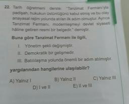 22. Tarih öğretmeni derste: "Tanzimat Fermanı'yla
padişah, hukukun üstünlüğünü kabul etmiş ve bu olay
anayasal rejim yolunda atılan ilk adım olmuştur. Ayrıca
Tanzimat Fermani, modernleşmeyi devlet siyaseti
haline getiren resmi bir belgedir." demiştir.
Buna göre Tanzimat Fermanı ile ilgili,
I. Yönetim şekli değişmiştir.
II. Demokratik bir gelişmedir.
III. Batılılaşma yolunda önemli bir adım atılmıştır.
yargılarından hangilerine ulaşılabilir?
A) Yalnız I
B) Yalnız II
C) Yalnız III
D) I ve II
E) II ve III