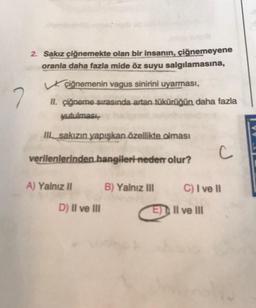 2. Sakız çiğnemekte olan bir insanın, çiğnemeyene
oranla daha fazla mide öz suyu salgılamasına,
çiğnemenin vagus sinirini uyarması,
II. çiğneme sırasında artan tükürüğün daha fazla
yutulması,
III sakızın yapışkan özellikte olması
verilenlerinden hangileri-neden olur?
C
A) Yalnız II
B) Yalnız III
7
D) II ve III
C) I ve II
E) II ve III