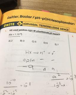 Asitler, Bazlar/pH-POH Hesaplamaları
KİMYASAL TEPKİMELERDE DENGE
UNITE
HX zayıf asidinin 0,01 M çözeltisinde pH kaçtır?
1.
(Ka = 1.10-8)
A) 2
C) 5
D) 6
E) 7
HX+1² + x²
op/m
9
9 9
12
12-12
B) 3
a
152
13