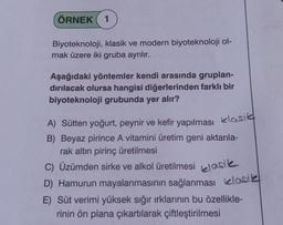 ÖRNEK
1
Biyoteknoloji, klasik ve modern biyoteknoloji ol-
mak üzere iki gruba ayrılır.
Aşağıdaki yöntemler kendi arasında gruplan-
dırılacak olursa hangisi diğerlerinden farklı bir
biyoteknoloji grubunda yer alır?
A) Sütten yoğurt, peynir ve kefir yapılması klasik
B) Beyaz pirince A vitamini üretim geni aktarıla-
rak altın pirinç üretilmesi
C) Üzümden sirke ve alkol üretilmesi asik
D) Hamurun mayalanmasının sağlanması klasik
E) Süt verimi yüksek sığır ırklarının bu özellikle-
rinin ön plana çıkartılarak çiftleştirilmesi