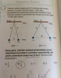 Deneme Sınavı
7.
Yalıtkan iplerle bağlanarak O noktasından tavana
asılmış +q yüklü cisimler Şekil - I'deki gibi
tutulduklarında elektriksel potansiyel enerjileri U'dur.
Cisimler serbest bırakıldıklarında denge durumlanı Şekil
- Il'deki gibi oluyor.
Tavan O
Tavan O
22202
Yatay
Yatay
ip
2d
d
--Yatay
+q
+q
+q
Şekil - 1
Şekil - 11
Buna göre, cisimler serbest bırakıldıktan sonra
elektriksel kuvvetlerin cisimlere kazandırdığı yer
çekim potansiyel enerji kaç U'dur? (Sürtünmeler
önemsizdir.)
E) 4
A) 1/24
B)
C) 1
D) 2
a a
ip
+q
7/2
2
a
ip
--Yatay