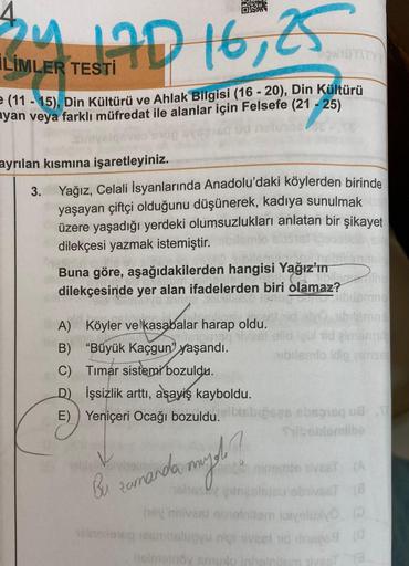 4
24
AD 16, 25
LİMLER TESTİ
(11-15), Din Kültürü ve Ahlak Bilgisi (16 - 20), Din Kültürü
ayan veya farklı müfredat ile alanlar için Felsefe (21-25)
ayrılan kısmına işaretleyiniz.
3.
Yağız, Celali İsyanlarında Anadolu'daki köylerden birinde
yaşayan çiftçi o