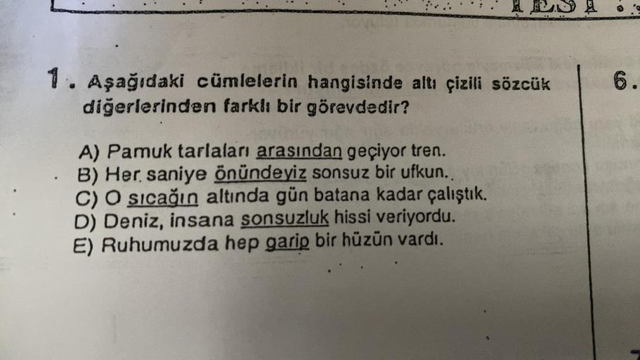 1. Aşağıdaki cümlelerin hangisinde altı çizili sözcük
diğerlerinden farklı bir görevdedir?
A) Pamuk tarlaları arasından geçiyor tren.
B) Her saniye önündeyiz sonsuz bir ufkun..
C) O sıcağın altında gün batana kadar çalıştık.
D) Deniz, insana sonsuzluk hiss