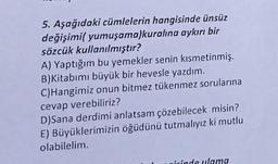 5. Aşağıdaki cümlelerin hangisinde ünsüz
değişimi( yumuşama)kuralına aykırı bir
sözcük kullanılmıştır?
A) Yaptığım bu yemekler senin kısmetinmiş.
B)Kitabımı büyük bir hevesle yazdım.
C)Hangimiz onun bitmez tükenmez sorularına
cevap verebiliriz?
D)Sana derdimi anlatsam çözebilecek misin?
E) Büyüklerimizin öğüdünü tutmalıyız ki mutlu
olabilelim.